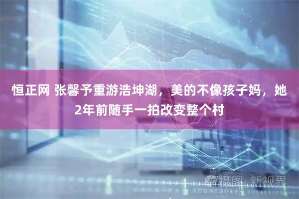 恒正网 张馨予重游浩坤湖，美的不像孩子妈，她2年前随手一拍改变整个村