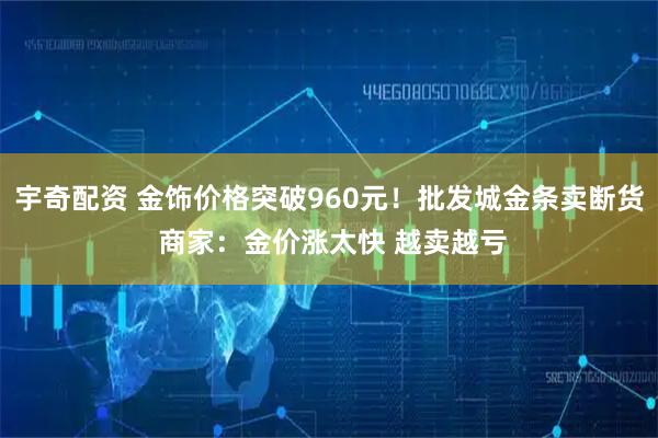 宇奇配资 金饰价格突破960元！批发城金条卖断货 商家：金价涨太快 越卖越亏