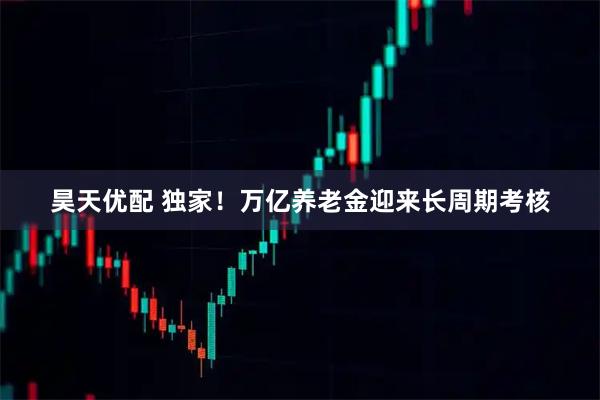 昊天优配 独家！万亿养老金迎来长周期考核