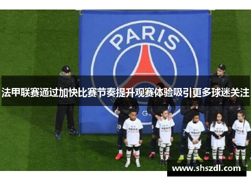 法甲联赛通过加快比赛节奏提升观赛体验吸引更多球迷关注