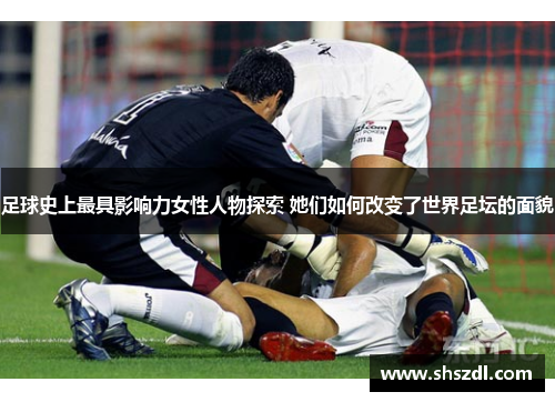 足球史上最具影响力女性人物探索 她们如何改变了世界足坛的面貌