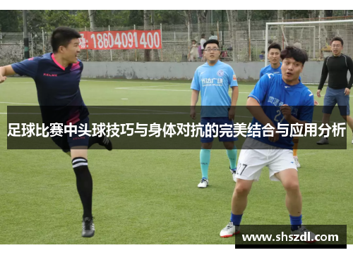 足球比赛中头球技巧与身体对抗的完美结合与应用分析